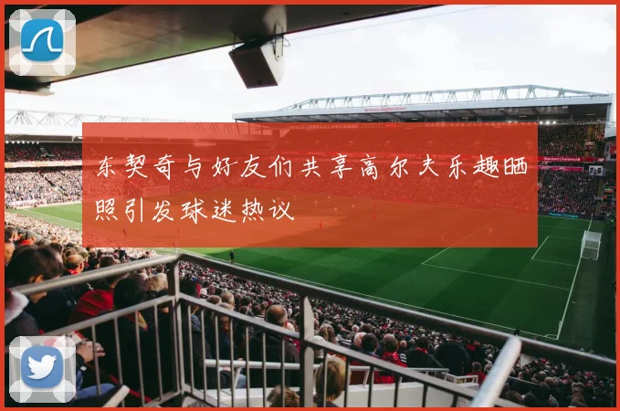 东契奇与好友们共享高尔夫乐趣晒照引发球迷热议