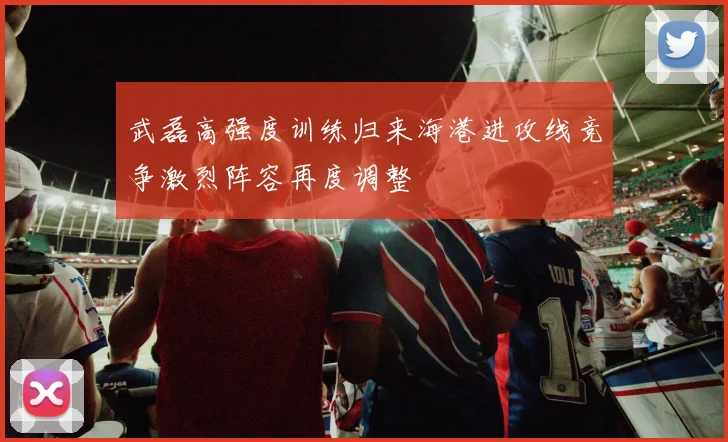 武磊高强度训练归来海港进攻线竞争激烈阵容再度调整