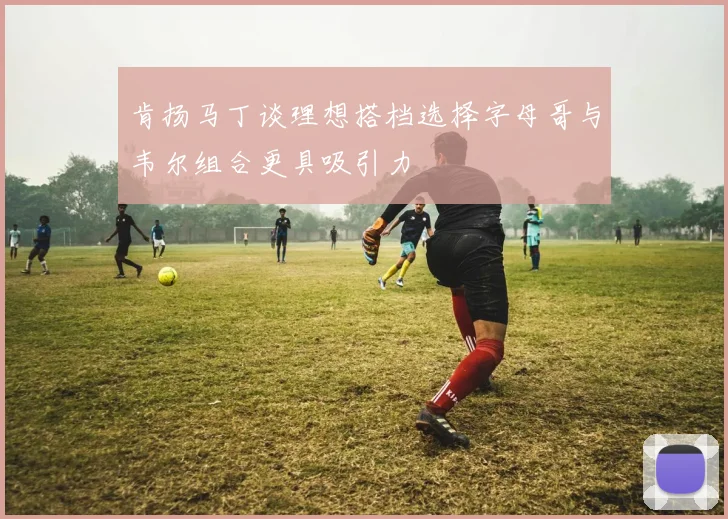 肯扬马丁谈理想搭档选择字母哥与韦尔组合更具吸引力