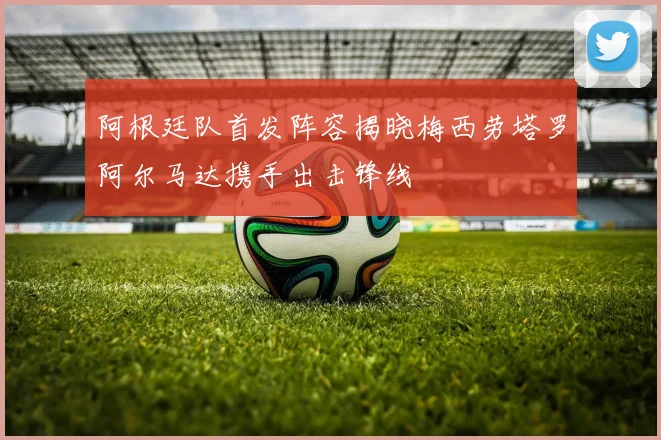 阿根廷队首发阵容揭晓梅西劳塔罗阿尔马达携手出击锋线