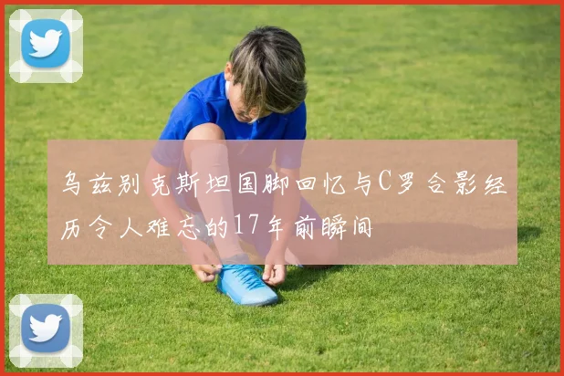 乌兹别克斯坦国脚回忆与C罗合影经历令人难忘的17年前瞬间