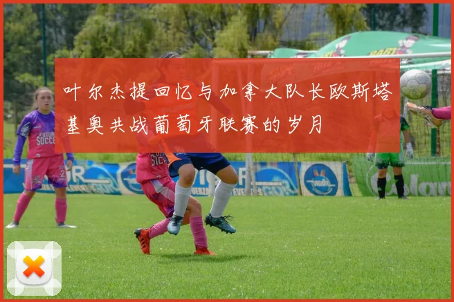 叶尔杰提回忆与加拿大队长欧斯塔基奥共战葡萄牙联赛的岁月