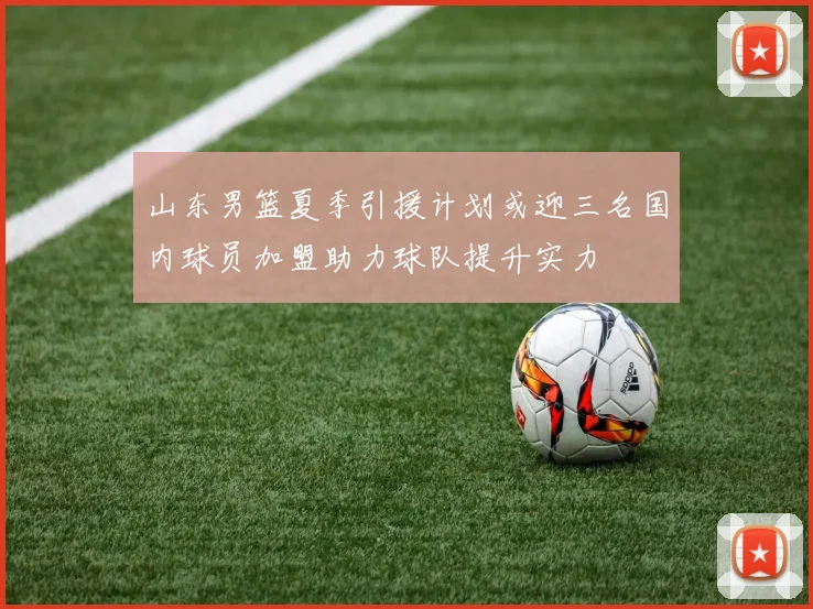 山东男篮夏季引援计划或迎三名国内球员加盟助力球队提升实力