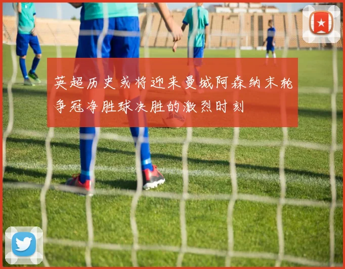 英超历史或将迎来曼城阿森纳末轮争冠净胜球决胜的激烈时刻