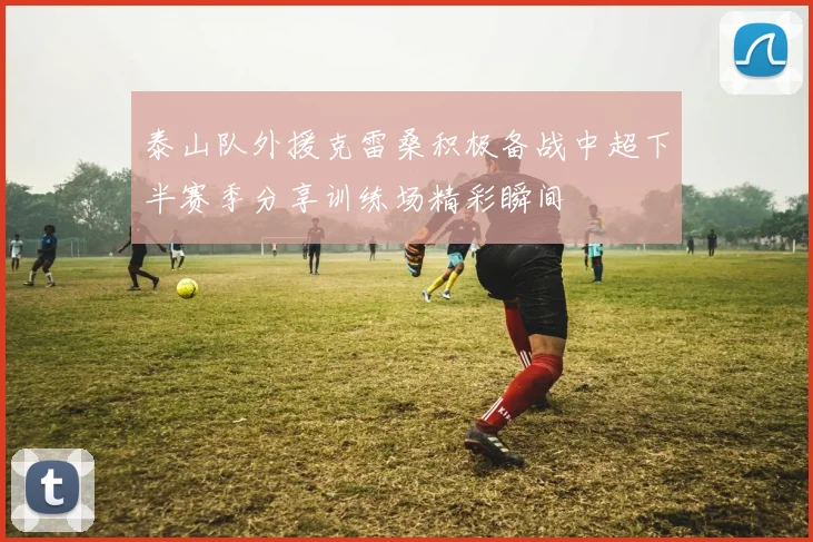 泰山队外援克雷桑积极备战中超下半赛季分享训练场精彩瞬间