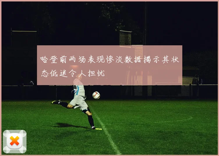 哈登前两场表现惨淡数据揭示其状态低迷令人担忧