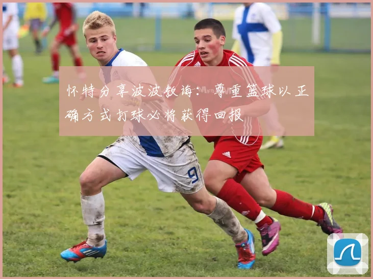 怀特分享波波教诲：尊重篮球以正确方式打球必将获得回报