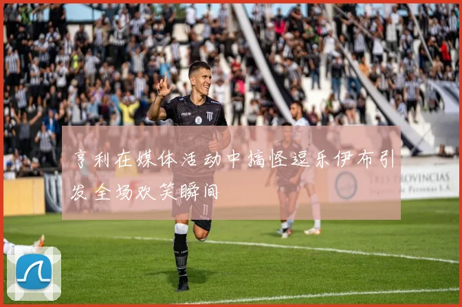 亨利在媒体活动中搞怪逗乐伊布引发全场欢笑瞬间