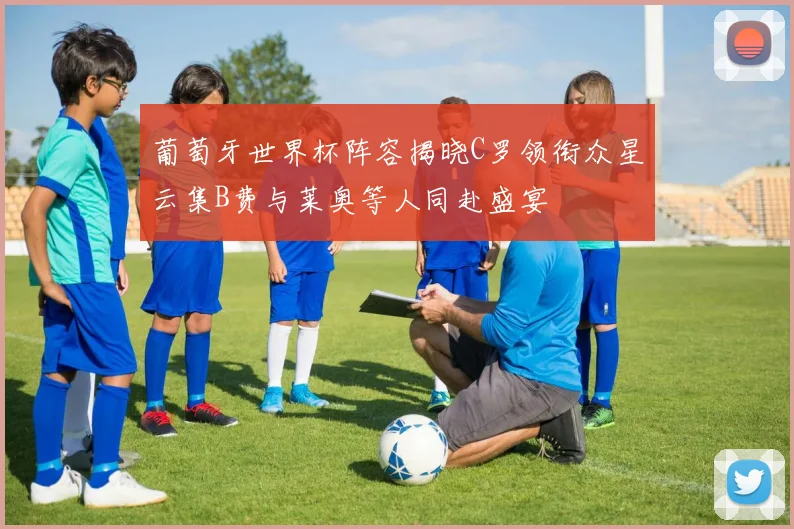葡萄牙世界杯阵容揭晓C罗领衔众星云集B费与莱奥等人同赴盛宴