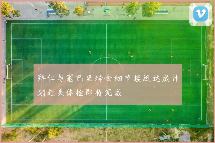 拜仁与塞巴里转会细节接近达成计划赴美体检即将完成