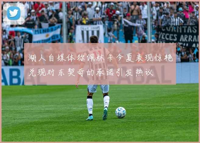 湖人自媒体称佩林卡今夏表现惊艳兑现对东契奇的承诺引发热议