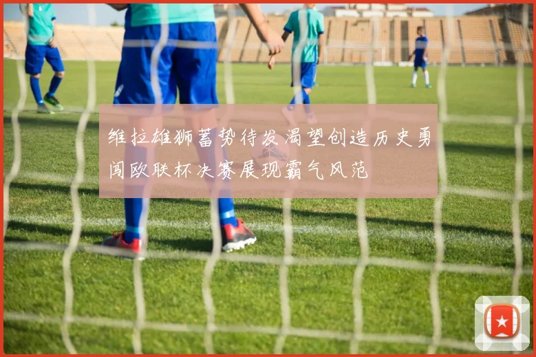 维拉雄狮蓄势待发渴望创造历史勇闯欧联杯决赛展现霸气风范