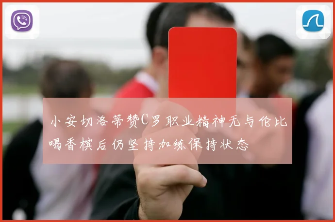 小安切洛蒂赞C罗职业精神无与伦比喝香槟后仍坚持加练保持状态