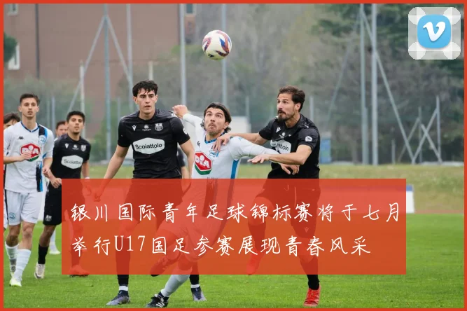 银川国际青年足球锦标赛将于七月举行U17国足参赛展现青春风采