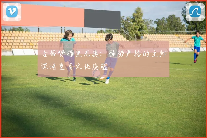 古蒂赞穆里尼奥：强势严格的主帅深谙皇马文化底蕴