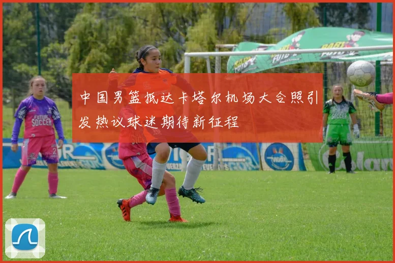 中国男篮抵达卡塔尔机场大合照引发热议球迷期待新征程