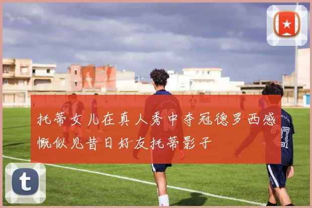 托蒂女儿在真人秀中夺冠德罗西感慨似见昔日好友托蒂影子
