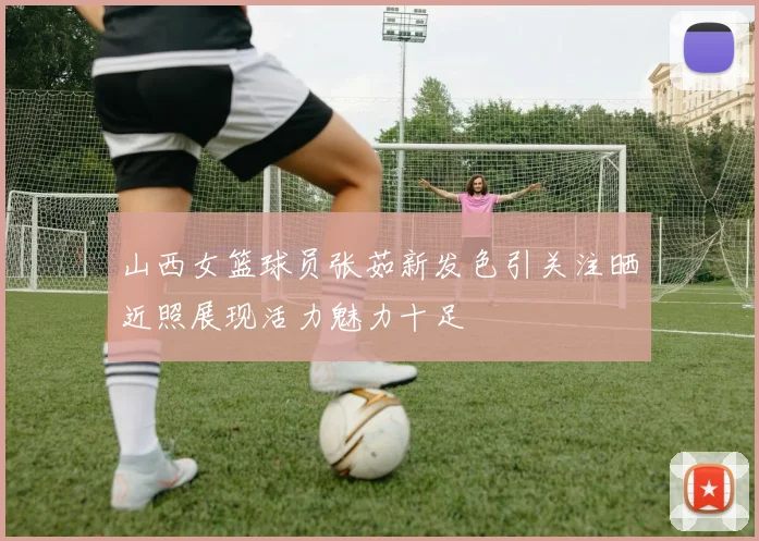 山西女篮球员张茹新发色引关注晒近照展现活力魅力十足