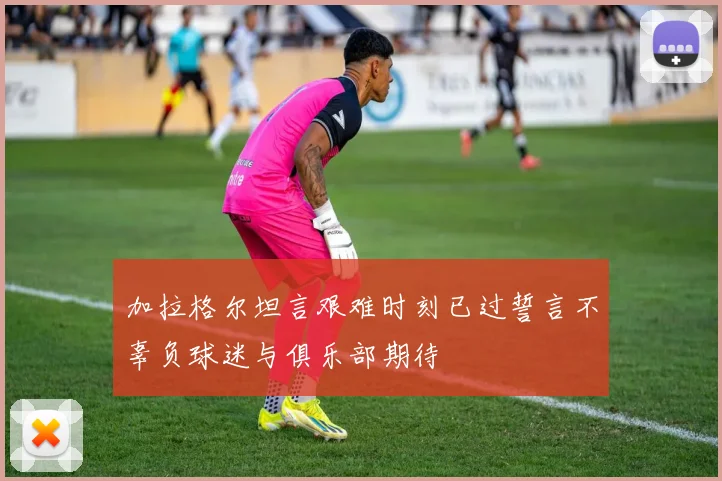 加拉格尔坦言艰难时刻已过誓言不辜负球迷与俱乐部期待
