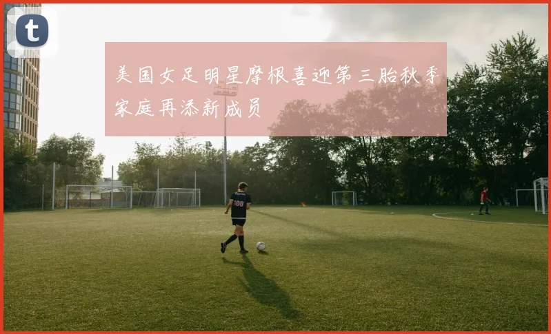 美国女足明星摩根喜迎第三胎秋季家庭再添新成员