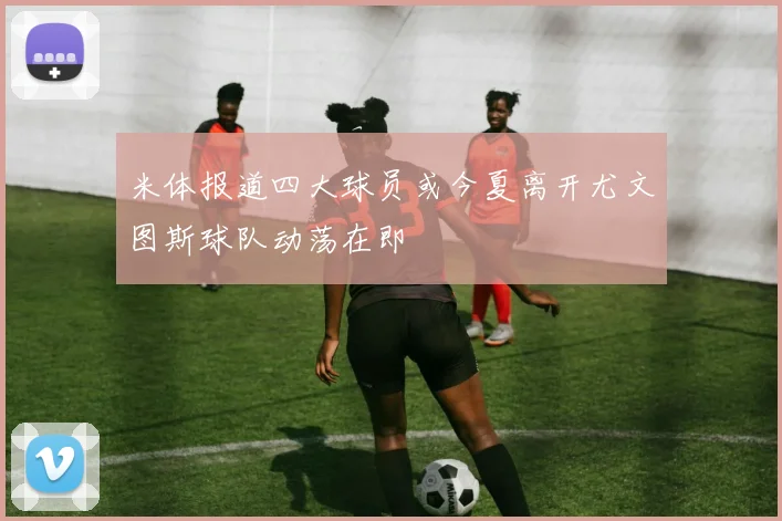 米体报道四大球员或今夏离开尤文图斯球队动荡在即