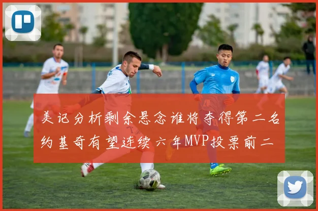 美记分析剩余悬念谁将夺得第二名约基奇有望连续六年MVP投票前二