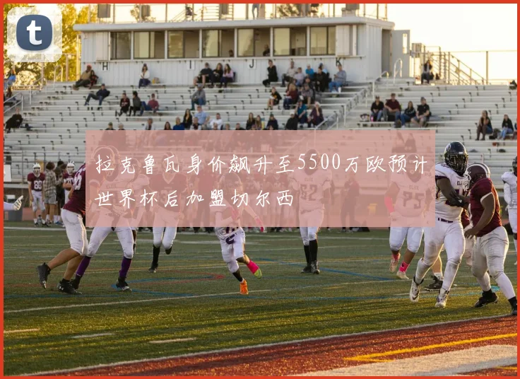 拉克鲁瓦身价飙升至5500万欧预计世界杯后加盟切尔西