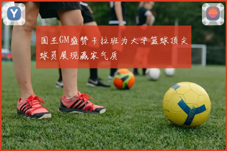 国王GM盛赞卡拉班为大学篮球顶尖球员展现赢家气质