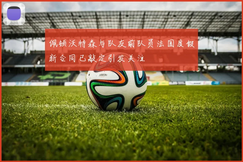 佩顿沃特森与队友前队员法国度假新合同已敲定引发关注
