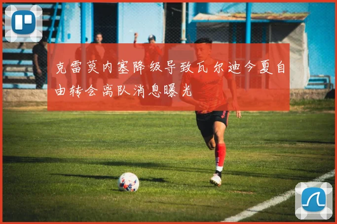 克雷莫内塞降级导致瓦尔迪今夏自由转会离队消息曝光