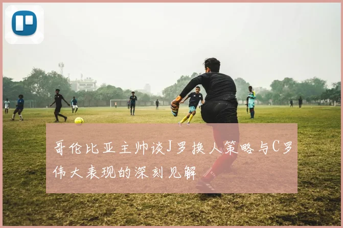 哥伦比亚主帅谈J罗换人策略与C罗伟大表现的深刻见解