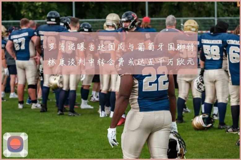 罗马诺曝吉达国民与葡萄牙国脚特林康谈判中转会费或达五千万欧元